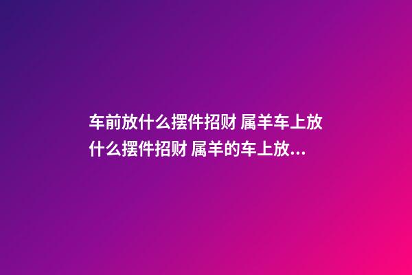 车前放什么摆件招财 属羊车上放什么摆件招财 属羊的车上放什么摆件？可选本命佛像-第1张-观点-玄机派